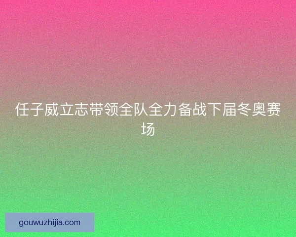 任子威立志带领全队全力备战下届冬奥赛场